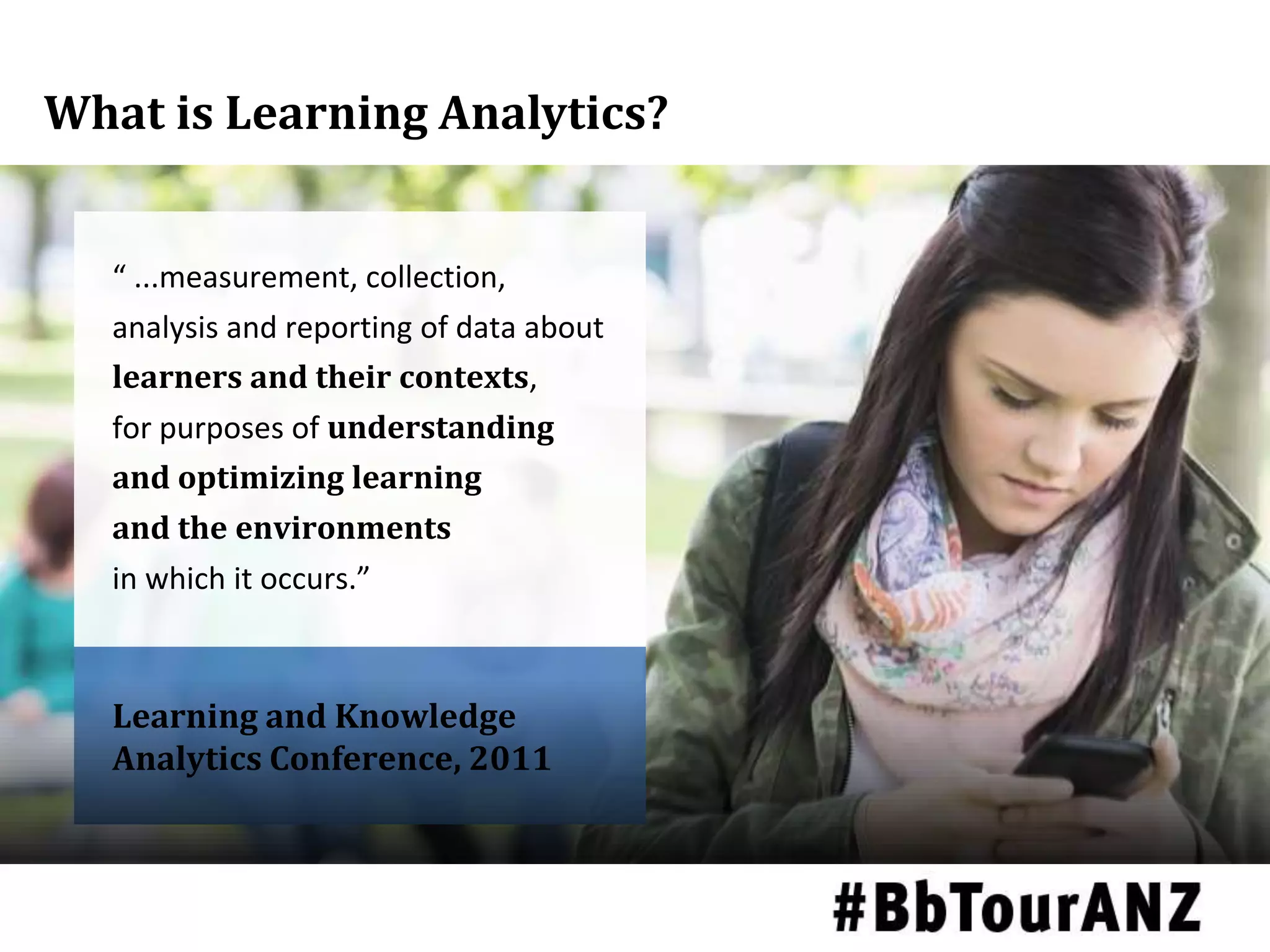 What is Learning Analytics?
Learning and Knowledge
Analytics Conference, 2011
“ ...measurement, collection,
analysis and reporting of data about
learners and their contexts,
for purposes of understanding
and optimizing learning
and the environments
in which it occurs.”
 