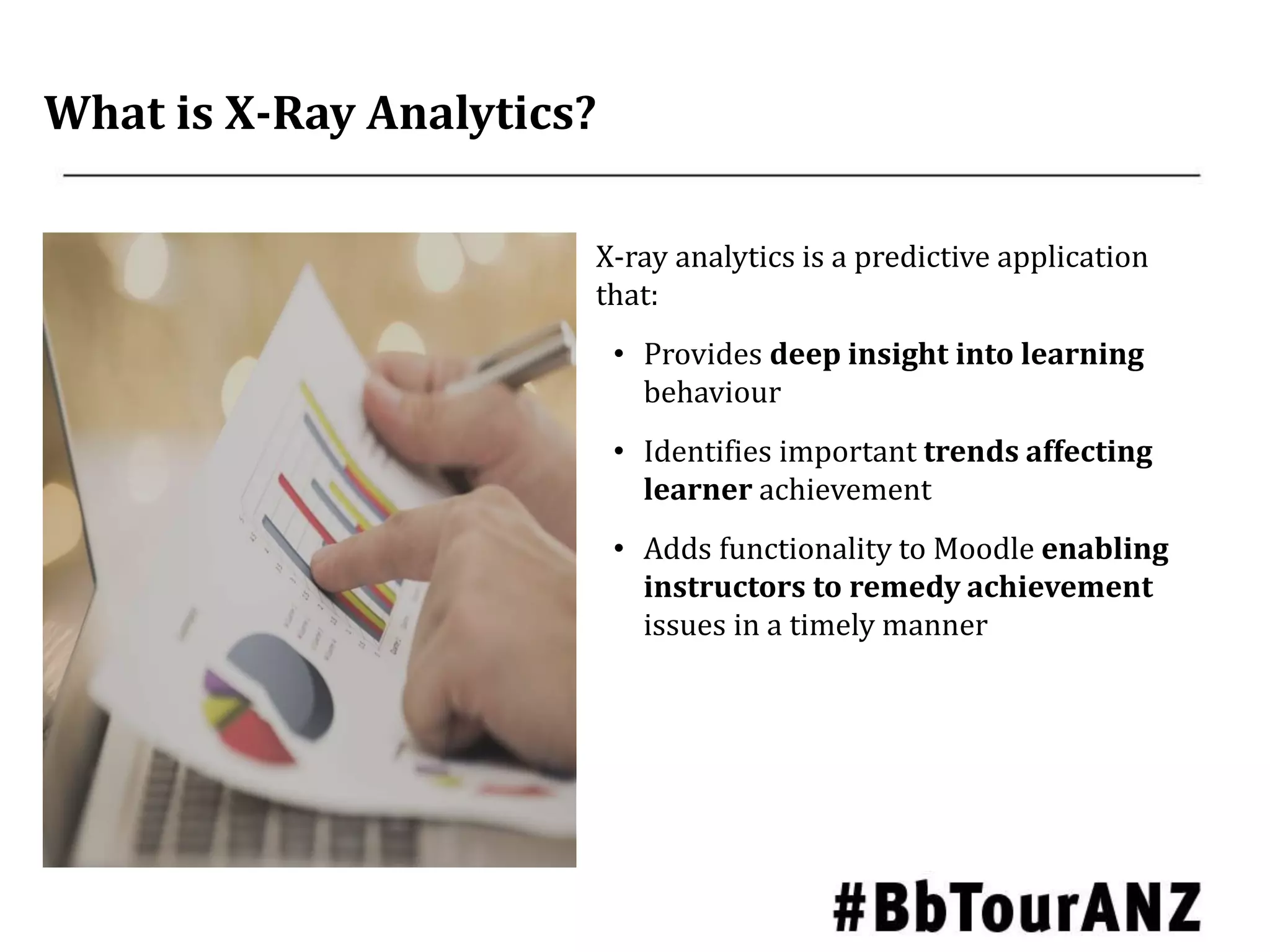 What is X-Ray Analytics?
X-ray analytics is a predictive application
that:
• Provides deep insight into learning
behaviour
• Identifies important trends affecting
learner achievement
• Adds functionality to Moodle enabling
instructors to remedy achievement
issues in a timely manner
 