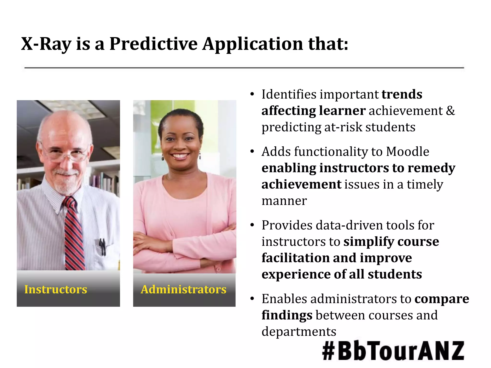 X-Ray is a Predictive Application that:
Instructors Administrators
• Identifies important trends
affecting learner achievement &
predicting at-risk students
• Adds functionality to Moodle
enabling instructors to remedy
achievement issues in a timely
manner
• Provides data-driven tools for
instructors to simplify course
facilitation and improve
experience of all students
• Enables administrators to compare
findings between courses and
departments
 