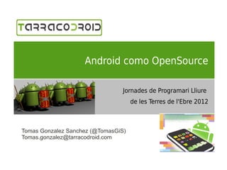 Android como OpenSource

                                 Jornades de Programari Lliure
                                     de les Terres de l'Ebre 2012



Tomas Gonzalez Sanchez (@TomasGiS)
Tomas.gonzalez@tarracodroid.com
 