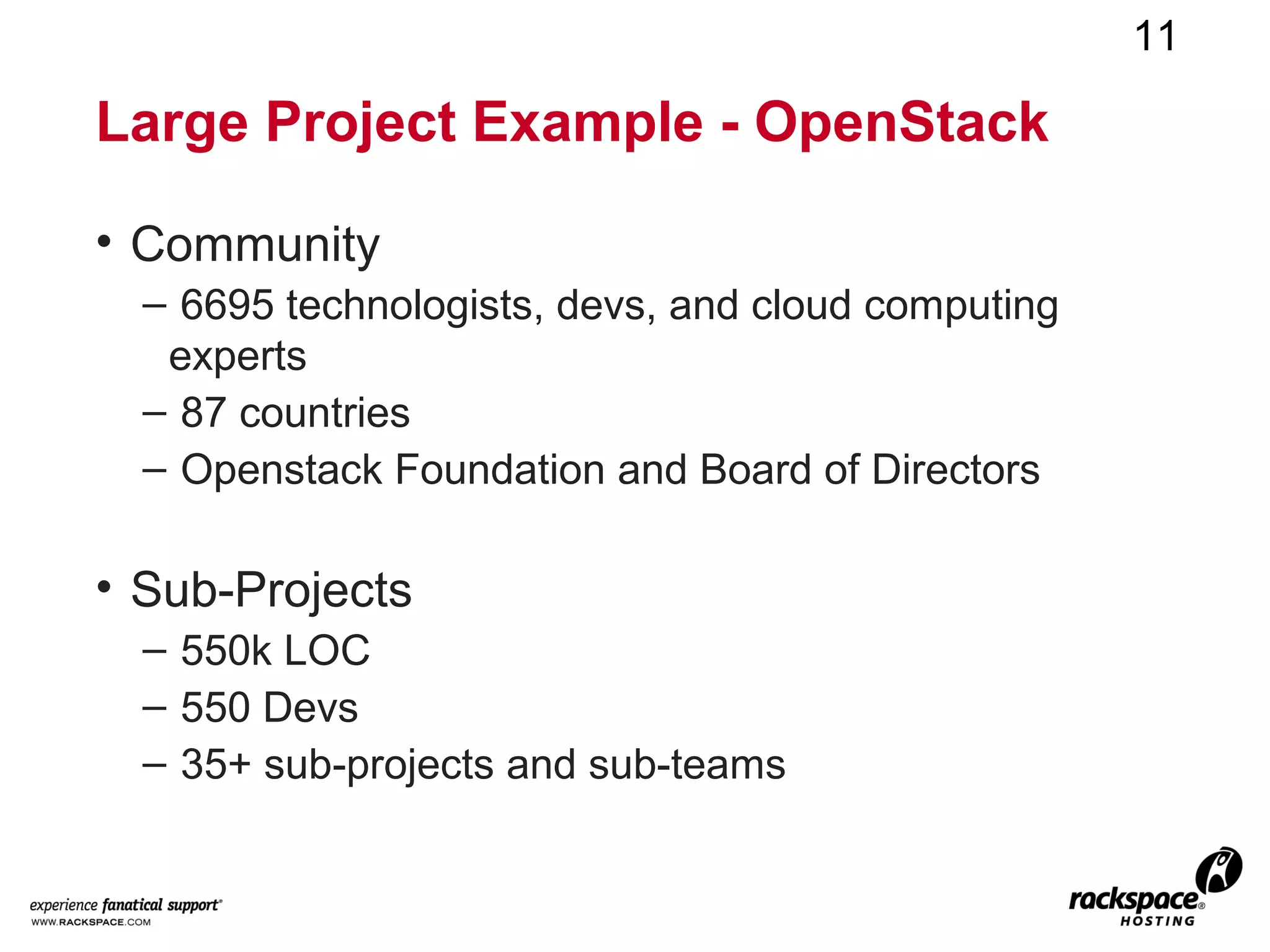 11

Large Project Example - OpenStack

• Community
  – 6695 technologists, devs, and cloud computing
   experts
  – 87 countries
  – Openstack Foundation and Board of Directors

• Sub-Projects
  – 550k LOC
  – 550 Devs
  – 35+ sub-projects and sub-teams
 