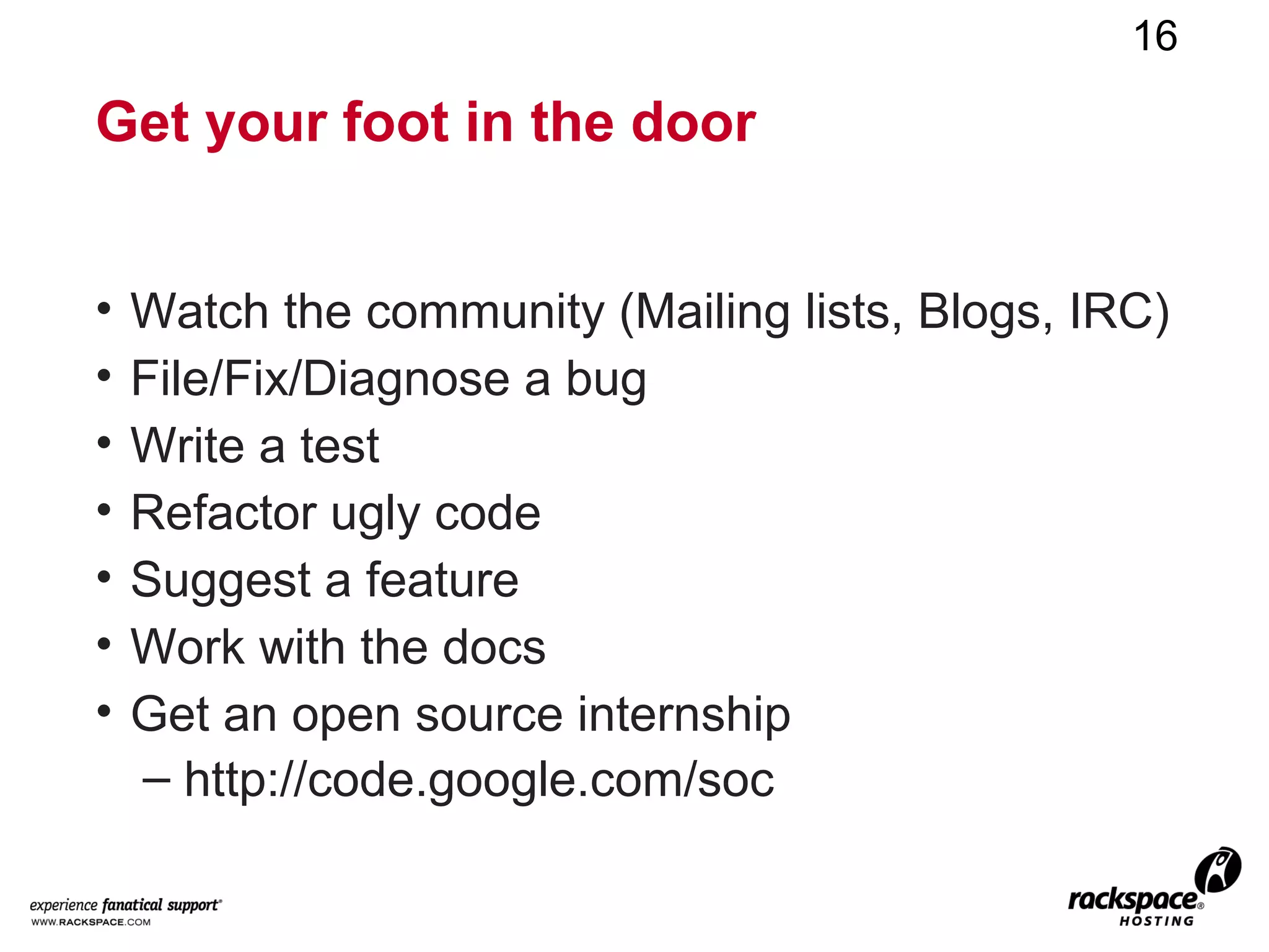 16

Get your foot in the door


•   Watch the community (Mailing lists, Blogs, IRC)
•   File/Fix/Diagnose a bug
•   Write a test
•   Refactor ugly code
•   Suggest a feature
•   Work with the docs
•   Get an open source internship
    – http://code.google.com/soc
 