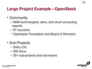 11

Large Project Example - OpenStack

• Community
  – 6695 technologists, devs, and cloud computing
   experts
  – 87 countries
  – Openstack Foundation and Board of Directors

• Sub-Projects
  – 550k LOC
  – 550 Devs
  – 35+ sub-projects and sub-teams
 