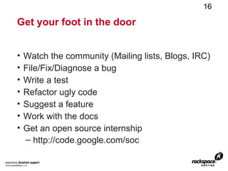 16

Get your foot in the door


•   Watch the community (Mailing lists, Blogs, IRC)
•   File/Fix/Diagnose a bug
•   Write a test
•   Refactor ugly code
•   Suggest a feature
•   Work with the docs
•   Get an open source internship
    – http://code.google.com/soc
 