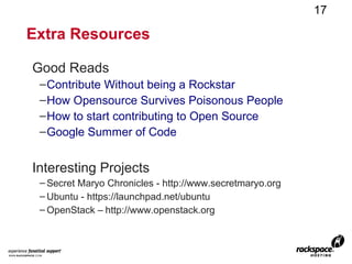 17

Extra Resources

Good Reads
 – Contribute Without being a Rockstar
 – How Opensource Survives Poisonous People
 – How to start contributing to Open Source
 – Google Summer of Code


Interesting Projects
 – Secret Maryo Chronicles - http://www.secretmaryo.org
 – Ubuntu - https://launchpad.net/ubuntu
 – OpenStack – http://www.openstack.org
 