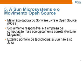 5. A Sun Microsystems e o Movimento Open Source Maior apoidadora do Software Livre e Open Source (FOSS) Socialmente responsável e a empresa de computação mais ecologicamente correta (Fortune Magazine) Extenso portfólio de tecnologias: a Sun não é só Java 
