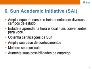 6. Sun Academic Initiative (SAI) Amplo leque de cursos e treinamentos em diversos campos de estudo Estude e aprenda na hora e local mais convenientes para você Obtenha certificações da Sun Amplie sua base de conhecimentos Melhore seu currículo Aumente suas possibilidades de emprego 