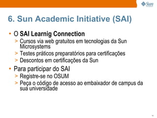 6. Sun Academic Initiative (SAI) O  SAI Learnig Connection Cursos via web gratuitos em tecnologias da Sun Microsystems Testes práticos preparatórios para certificações Descontos em certificações da Sun Para participar do SAI Registre-se no OSUM Peça o código de acesso ao embaixador de campus da sua universidade 