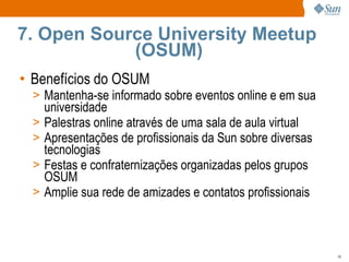 Benefícios do OSUM Mantenha-se informado sobre eventos online e em sua universidade Palestras online através de uma sala de aula virtual Apresentações de profissionais da Sun sobre diversas tecnologias Festas e confraternizações organizadas pelos grupos OSUM Amplie sua rede de amizades e contatos profissionais 7. Open Source University Meetup  (OSUM) 