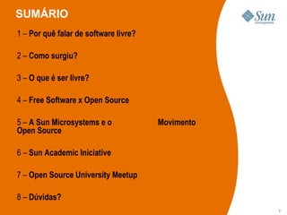 SUMÁRIO 1  –   Por quê falar de software livre? 2  –   Como surgiu? 3  –  O que é ser livre? 4  –  Free Software x Open Source 5  –  A Sun Microsystems e o    Movimento Open Source 6  –   Sun Academic Iniciative 7  –  Open Source University Meetup 8  –  Dúvidas? 