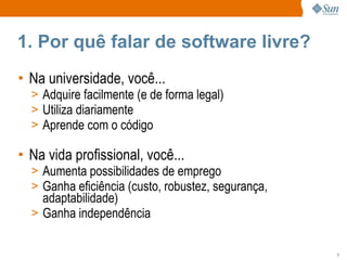 1. Por quê falar de software livre? Na universidade, você... Adquire facilmente (e de forma legal) Utiliza diariamente Aprende com o código Na vida profissional, você... Aumenta possibilidades de emprego Ganha eficiência (custo, robustez, segurança, adaptabilidade) Ganha independência 