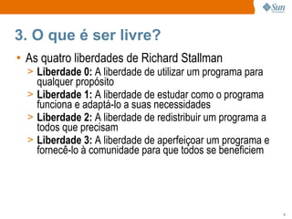3. O que é ser livre? As quatro liberdades de Richard Stallman Liberdade 0:  A liberdade de utilizar um programa para qualquer propósito Liberdade 1:  A liberdade de estudar como o programa funciona e adaptá-lo a suas necessidades Liberdade 2:  A liberdade de redistribuir um programa a todos que precisam Liberdade 3:  A liberdade de aperfeiçoar um programa e fornecê-lo à comunidade para que todos se beneficiem 