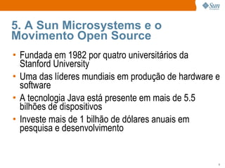 5. A Sun Microsystems e o Movimento Open Source Fundada em 1982 por quatro universitários da Stanford University Uma das líderes mundiais em produção de hardware e software A tecnologia Java está presente em mais de 5.5 bilhões de dispositivos Investe mais de 1 bilhão de dólares anuais em pesquisa e desenvolvimento 