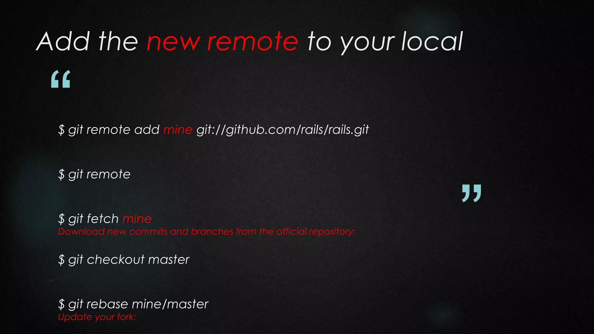 Add the new remote to your local

“

$ git remote add mine git://github.com/rails/rails.git
$ git remote
$ git fetch mine
Download new commits and branches from the official repository:

$ git checkout master
$ git rebase mine/master
Update your fork:

”

 