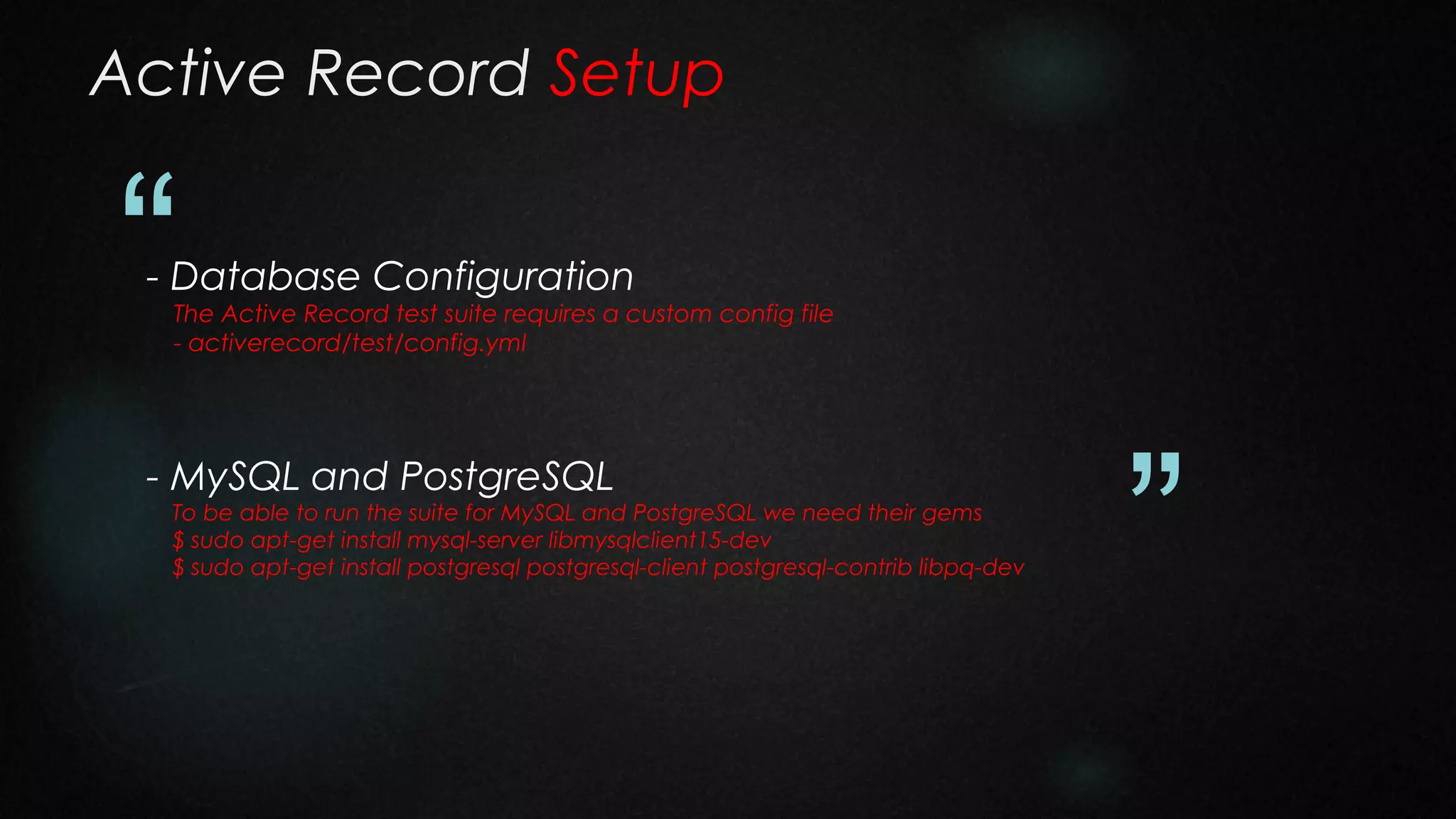 Active Record Setup

“

- Database Configuration

The Active Record test suite requires a custom config file
- activerecord/test/config.yml

- MySQL and PostgreSQL

To be able to run the suite for MySQL and PostgreSQL we need their gems
$ sudo apt-get install mysql-server libmysqlclient15-dev
$ sudo apt-get install postgresql postgresql-client postgresql-contrib libpq-dev

”

 