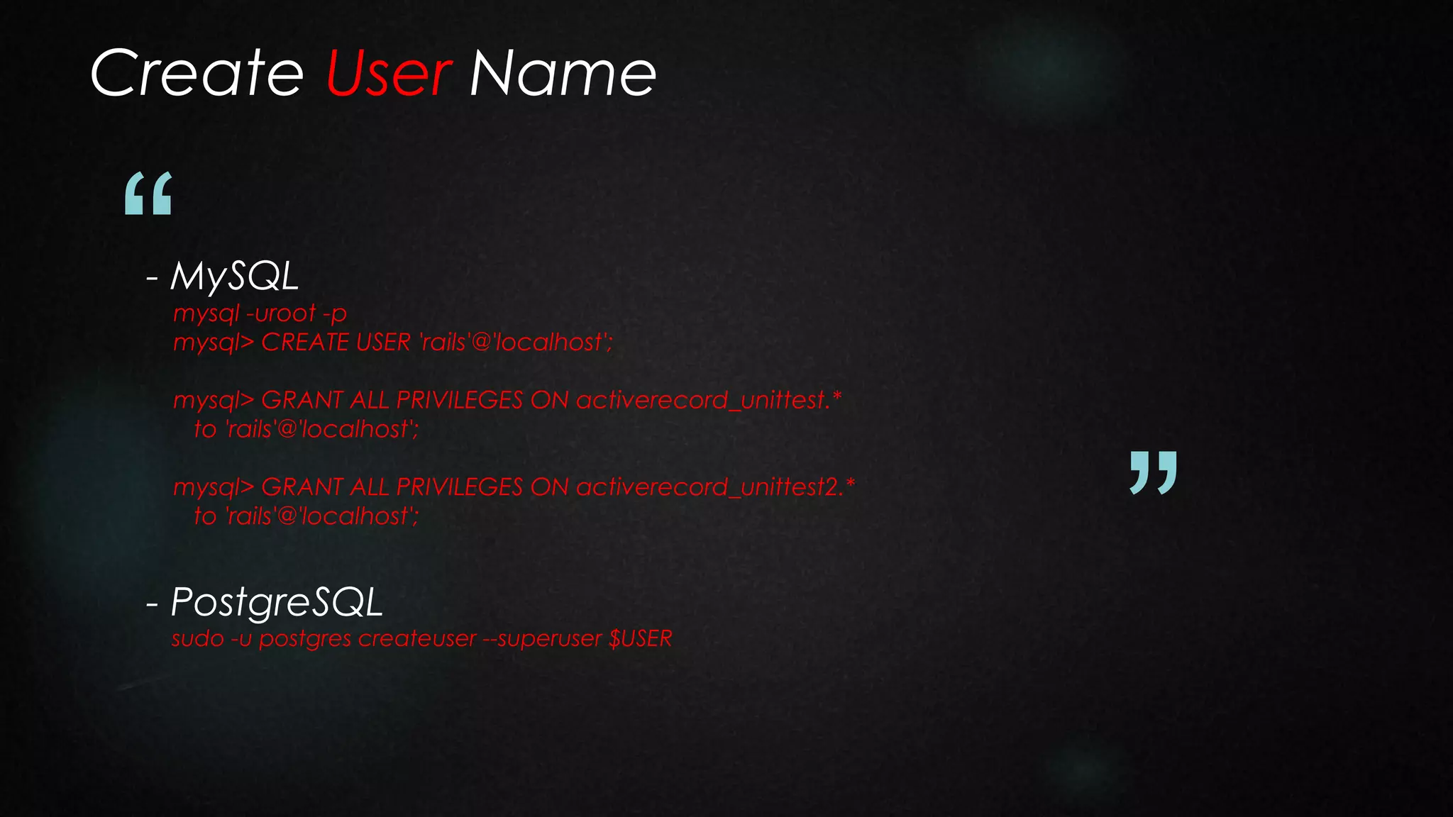 Create User Name

“

- MySQL

mysql -uroot -p
mysql> CREATE USER 'rails'@'localhost';
mysql> GRANT ALL PRIVILEGES ON activerecord_unittest.*
to 'rails'@'localhost';
mysql> GRANT ALL PRIVILEGES ON activerecord_unittest2.*
to 'rails'@'localhost';

- PostgreSQL

sudo -u postgres createuser --superuser $USER

”

 