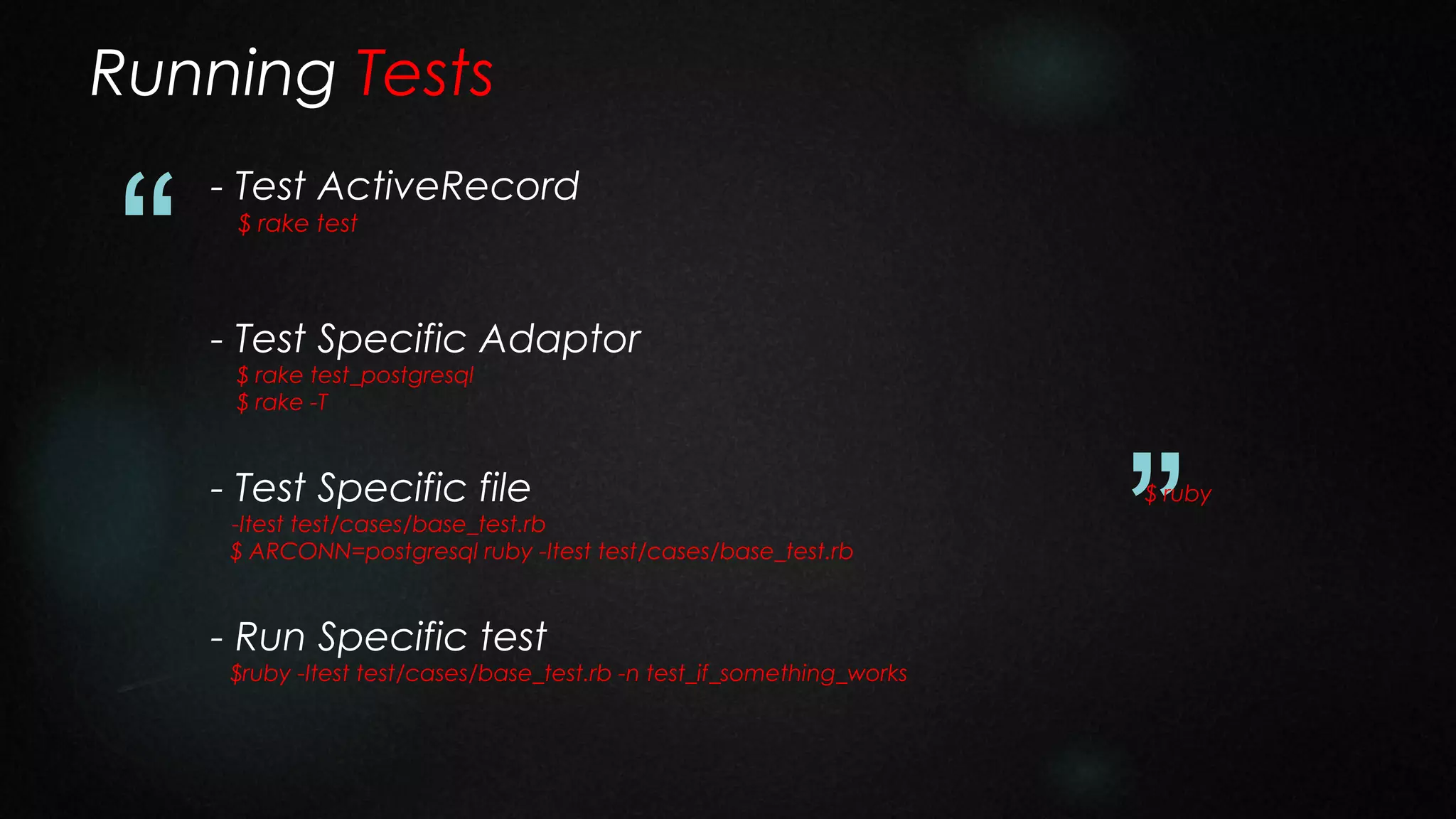 Running Tests

“

- Test ActiveRecord
$ rake test

- Test Specific Adaptor
$ rake test_postgresql
$ rake -T

- Test Specific file

-Itest test/cases/base_test.rb
$ ARCONN=postgresql ruby -Itest test/cases/base_test.rb

- Run Specific test

$ruby -Itest test/cases/base_test.rb -n test_if_something_works

”

$ ruby

 