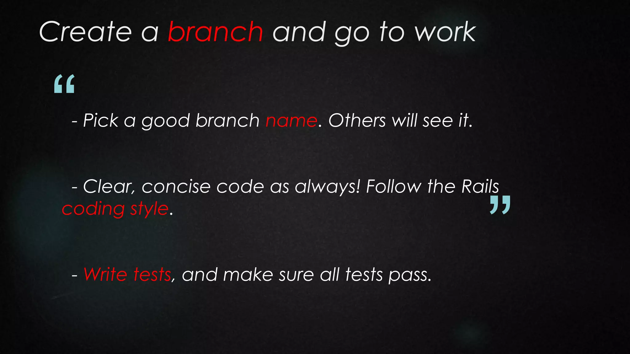 Create a branch and go to work

“

- Pick a good branch name. Others will see it.

- Clear, concise code as always! Follow the Rails
coding style.
- Write tests, and make sure all tests pass.

”

 