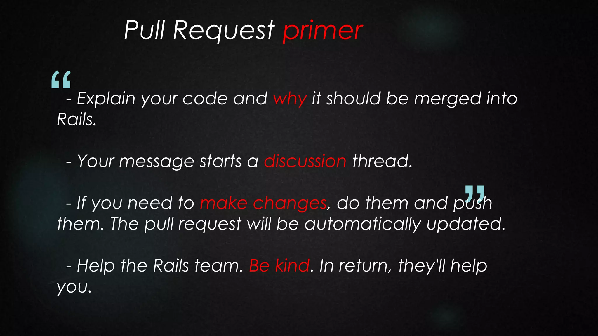 Pull Request primer

“

- Explain your code and why it should be merged into
Rails.
- Your message starts a discussion thread.

”

- If you need to make changes, do them and push
them. The pull request will be automatically updated.
- Help the Rails team. Be kind. In return, they'll help
you.

 