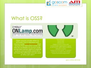 What is OSS?
Open source usually refers to
software that is released with
source code under a license that
ensures that derivative works will
also be available as source code,
protected certain rights of original
authors and prohibits restrictions
on how the software can be used
or who can use it
Free distribution
Source code
Derived works
Integrity of author’s source code
No discrimination against person or group
No discrimination against fields or endeavor
Distribution of license
License must not be specific to a product
License must not restrict other software
License must be technology-neutral
guru online services
 