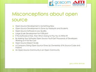 Misconceptions about open
source
›  Open-Source Development is Something New
›  Open-Source Development Is Done by Hobbyists and Students
›  Open-Source Software Is Low Quality
›  Large-Scale Development Isn't Efficient
›  If the Software Is Free, then Who's Going to Pay You to Write It?
›  By Making Your Software Open Source You'll Get Thousands of Developers
Working on It for No Cost
›  Open Source Doesn't Scale
›  A Company Doing Open Source Gives Up Ownership of Its Source Code and
Patents
›  An Open-Source Community is an Open Community
guru online services
 