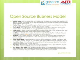 Open Source Business Model
›  Support Ware -- Pay us money and we'll support the software. We'll answer your questions. Or
we'll try to. Over the phone, on the Web, whatever. Pay us enough and we'll come over. Red
Hat likes this business model.
›  Product Ware -- The software is free, you just buy the box it runs in. Android phones use this.
So do some network routers. It's number two, but with a bullet.
›  Cloud Ware -- Our software is in the clouds now. Pay us for what it does. The money goes
into the cloud. Later it will rain on us. SugerCRM likes this business model.
›  Project Ware -- Need something done? We'll do it with open source. Pay us for our work, and
pay us for the project. IBM makes a ton on this business model.
›  SaaS Ware -- Our software is SaaSy. You can rent it, by the hour, by the month, by the user.
This is wildly popular. Zoho uses it. So do many other companies.
›  Ad Ware -- This is a free version of SaaS Ware. You don't pay anything, the advertiser pays
instead. Heard of The Google? This is their primary business model. ZDNet also uses this
business model.
›  Sugar Daddy Ware -- Our software has a sugar daddy. Firefox has Google. Eclipse has IBM.
Open Office has Sun, or it did. So just use the stuff. Daddy will provide. We believe in daddy.
›  Foundation Ware -- Our software has a foundation. It has lots of sugar daddies. Want to be
one? Linux runs this way. So does Apache.
›  Beg Ware -- Please give us money. We know you don't have to. But give us money anyway.
Lots of little projects use this business model. Or pretend to.
›  Let's Make a Deal Ware -- The programmers who wrote the software support it out of their
own pockets until they can figure out something. WordPress started this way. So did Drupal.
Go by Sourceforge and you'll find tons of folks still using this business model.
guru online services
 