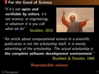 2 For the Good of Science
“if it’s not open and
veriﬁable by others, it’s
not science, or engineering,
or whatever it is you call
what we do” Stodden, 2010
“An article about computational science in a scientiﬁc
publication is not the scholarship itself, it is merely
advertising of the scholarship. The actual scholarship is
the complete software development environment.”
Buckheit & Donoho, 1995
Reproducible science
G Varoquaux

7

 