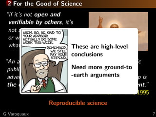 2 For the Good of Science
“if it’s not open and
veriﬁable by others, it’s
not science, or engineering,
or whatever it is you call
what we do” Stodden, 2010 are high-level
These
conclusions
“An article about computational science in a scientiﬁc
Need more it is merely
publication is not the scholarship itself,ground-to
-earth arguments
advertising of the scholarship. The actual scholarship is
the complete software development environment.”
Buckheit & Donoho, 1995
Reproducible science
G Varoquaux

7

 