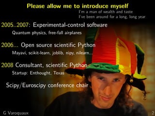 Please allow me to introduce myself
I’m a man of wealth and taste
I’ve been around for a long, long year

2005..2007: Experimental-control software
Quantum physics, free-fall airplanes

2006... Open source scientiﬁc Python
Mayavi, scikit-learn, joblib, nipy, nilearn...

2008 Consultant, scientiﬁc Python
Startup: Enthought, Texas

Scipy/Euroscipy conference chair

G Varoquaux

2

 