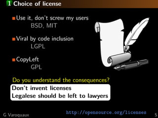 1 Choice of license
Use it, don’t screw my users
BSD, MIT
Viral by code inclusion
LGPL
CopyLeft
GPL
Do you understand the consequences?
Don’t invent licenses
Legalese should be left to lawyers
G Varoquaux

http://opensource.org/licenses

5

 
