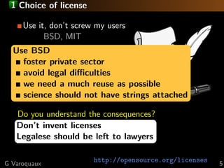 1 Choice of license
Use it, don’t screw my users
BSD, MIT
Use BSD code inclusion
Viral by
foster private sector
LGPL
avoid legal diﬃculties
we need
CopyLeft a much reuse as possible
science should not have strings attached
GPL
Do you understand the consequences?
Don’t invent licenses
Legalese should be left to lawyers
G Varoquaux

http://opensource.org/licenses

5

 