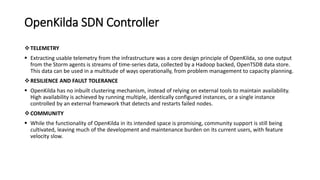 OpenKilda SDN Controller
TELEMETRY
 Extracting usable telemetry from the infrastructure was a core design principle of OpenKilda, so one output
from the Storm agents is streams of time-series data, collected by a Hadoop backed, OpenTSDB data store.
This data can be used in a multitude of ways operationally, from problem management to capacity planning.
RESILIENCE AND FAULT TOLERANCE
 OpenKilda has no inbuilt clustering mechanism, instead of relying on external tools to maintain availability.
High availability is achieved by running multiple, identically configured instances, or a single instance
controlled by an external framework that detects and restarts failed nodes.
COMMUNITY
 While the functionality of OpenKilda in its intended space is promising, community support is still being
cultivated, leaving much of the development and maintenance burden on its current users, with feature
velocity slow.
 