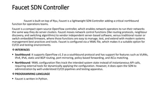 Faucet SDN Controller
Faucet is built on top of Ryu, Faucet is a lightweight SDN Controller adding a critical northbound
function for operations teams.
Faucet is a compact open-source OpenFlow controller, which enables network operators to run their networks
the same way they do server clusters. Faucet moves network control functions (like routing protocols, neighbour
discovery, and switching algorithms) to vendor independent server-based software, versus traditional router or
switch embedded firmware, where those functions are easy to manage, test, and extend with modern systems
management best practices and tools. Faucet is configured via a YAML file, which makes it a suitable option for
CI/CD and testing environments.
INTERFACES
 Southbound: It supports OpenFlow v1.3 as a southbound protocol and has support for features such as VLANs,
IPv4, IPv6, static and BGP routing, port mirroring, policy-based forwarding, and ACLs matching.
 Northbound: YAML configuration files track the intended system state instead of instantaneous API calls,
requiring external tools for dynamically applying the configuration. However, it does open the SDN to
administration by well-understood CI/CD pipelines and testing apparatus.
PROGRAMMING LANGUAGE
 Faucet is written in Python.
 