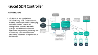 Faucet SDN Controller
ARCHITECTURE
 As shown in the figure below,
architecturally, each Faucet instance
has two connections to the underlying
switches. One for control and
configuration updates, the other
(Gauge) is a read-only connection
specifically for gathering, collating, and
transmitting state information for
processing elsewhere using Influxdb or
Prometheus.
 