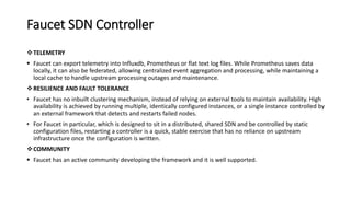 Faucet SDN Controller
TELEMETRY
 Faucet can export telemetry into Influxdb, Prometheus or flat text log files. While Prometheus saves data
locally, it can also be federated, allowing centralized event aggregation and processing, while maintaining a
local cache to handle upstream processing outages and maintenance.
RESILIENCE AND FAULT TOLERANCE
• Faucet has no inbuilt clustering mechanism, instead of relying on external tools to maintain availability. High
availability is achieved by running multiple, identically configured instances, or a single instance controlled by
an external framework that detects and restarts failed nodes.
• For Faucet in particular, which is designed to sit in a distributed, shared SDN and be controlled by static
configuration files, restarting a controller is a quick, stable exercise that has no reliance on upstream
infrastructure once the configuration is written.
COMMUNITY
 Faucet has an active community developing the framework and it is well supported.
 