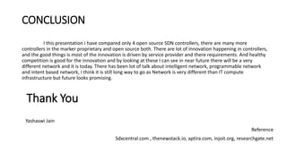 CONCLUSION
I this presentation i have compared only 4 open source SDN controllers, there are many more
controllers in the marker proprietary and open source both. There are lot of innovation happening in controllers,
and the good things is most of the innovation is driven by service provider and there requirements. And healthy
competition is good for the innovation and by looking at these I can see in near future there will be a very
different network and it is today. There has been lot of talk about intelligent network, programmable network
and intent based network, I think it is still long way to go as Network is very different than IT compute
infrastructure but future looks promising.
Thank You
Yashaswi Jain
Reference
Sdxcentral.com , thenewstack.io, aptira.com, injoit.org, researchgate.net
 