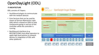 OpenDayLight (ODL)
ARCHITECTURE
ODL consists of 3 layers:
• Southbound plugins to communicate
with the network devices
• Core Services that can be used by
means of Service Abstraction Layer
(SAL) which is based on OSGi to help
components going in and out of the
controller while the controller is
running
• Northbound interfaces (e.g.
REST/NETCONF) that allow operators to
apply high-level policies to network
devices or integration of ODL with
other platforms
 