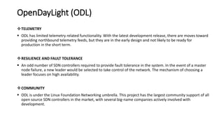 OpenDayLight (ODL)
TELEMETRY
 ODL has limited telemetry related functionality. With the latest development release, there are moves toward
providing northbound telemetry feeds, but they are in the early design and not likely to be ready for
production in the short term.
RESILIENCE AND FAULT TOLERANCE
 An odd number of SDN controllers required to provide fault tolerance in the system. In the event of a master
node failure, a new leader would be selected to take control of the network. The mechanism of choosing a
leader focuses on high availability.
COMMUNITY
 ODL is under the Linux Foundation Networking umbrella. This project has the largest community support of all
open source SDN controllers in the market, with several big-name companies actively involved with
development.
 
