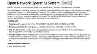 Open Network Operating System (ONOS)
ONOS is designed to be distributed, stable, and scalable with a focus on Service Provider networks.
The Open Network Operating System is the only SDN controller platform that supports the transition from legacy
“brownfield” networks to SDN “greenfield” networks. This enables exciting new capabilities, and disruptive
deployment and operational cost points for network operators. It also supports the YANG model which enables
vendors to write their applications against this model. The scalability of ONOS makes it highly available and
resilient against failure which increases the customer user experience.
INTERFACES
 Southbound: It supports OpenFlow, P4, NETCONF, TL1, SNMP, BGP, RESTCONF, and PCEP.
 Northbound: ONOS offers a large set of northbound interfaces with gRPC and RESTful APIs.
 GUI: The ONOS GUI is a single-page web-application, providing a visual interface to the Open Network
Operating System controller (or cluster of controllers).
 Intent-based framework: ONOS has the implementation of the inbuilt Intent-based framework. By abstracting
a network service into a set of criteria a flow should meet, the generation of the underlying OpenFlow (or P4)
configuration is handled internally, with the client system specifying only what the functional outcome should
be.
PROGRAMMING LANGUAGE
• ODL is written in Java.
 