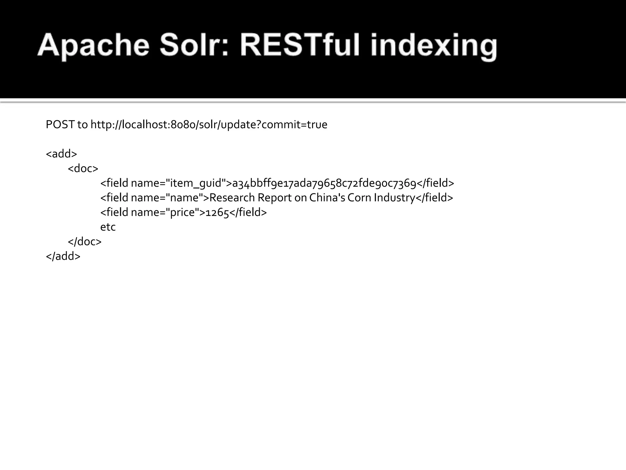 POST to http://localhost:8080/solr/update?commit=true

<add>
   <doc>
          <field name="item_guid">a34bbff9e17ada79658c72fde90c7369</field>
          <field name="name">Research Report on China's Corn Industry</field>
          <field name="price">1265</field>
          etc
    </doc>
</add>
 
