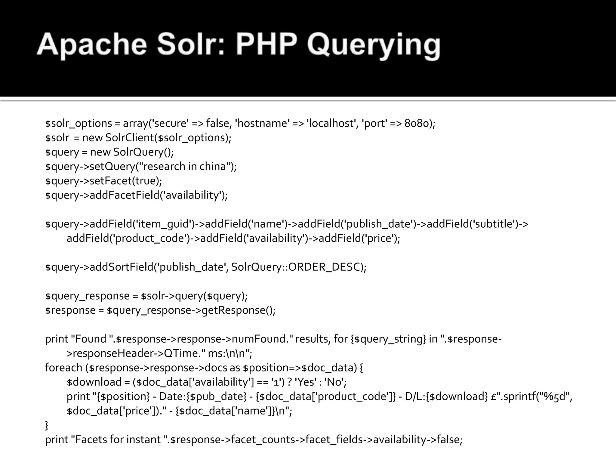 $solr_options = array('secure' => false, 'hostname' => 'localhost', 'port' => 8080);
$solr = new SolrClient($solr_options);
$query = new SolrQuery();
$query->setQuery("research in china");
$query->setFacet(true);
$query->addFacetField('availability');

$query->addField('item_guid')->addField('name')->addField('publish_date')->addField('subtitle')->
   addField('product_code')->addField('availability')->addField('price');

$query->addSortField('publish_date', SolrQuery::ORDER_DESC);

$query_response = $solr->query($query);
$response = $query_response->getResponse();

print "Found ".$response->response->numFound." results, for {$query_string} in ".$response-
     >responseHeader->QTime." ms:nn";
foreach ($response->response->docs as $position=>$doc_data) {
     $download = ($doc_data['availability'] == '1') ? 'Yes' : 'No';
     print "{$position} - Date:{$pub_date} - {$doc_data['product_code']} - D/L:{$download} £".sprintf("%5d",
     $doc_data['price'])." - {$doc_data['name']}n";
}
print "Facets for instant ".$response->facet_counts->facet_fields->availability->false;
 