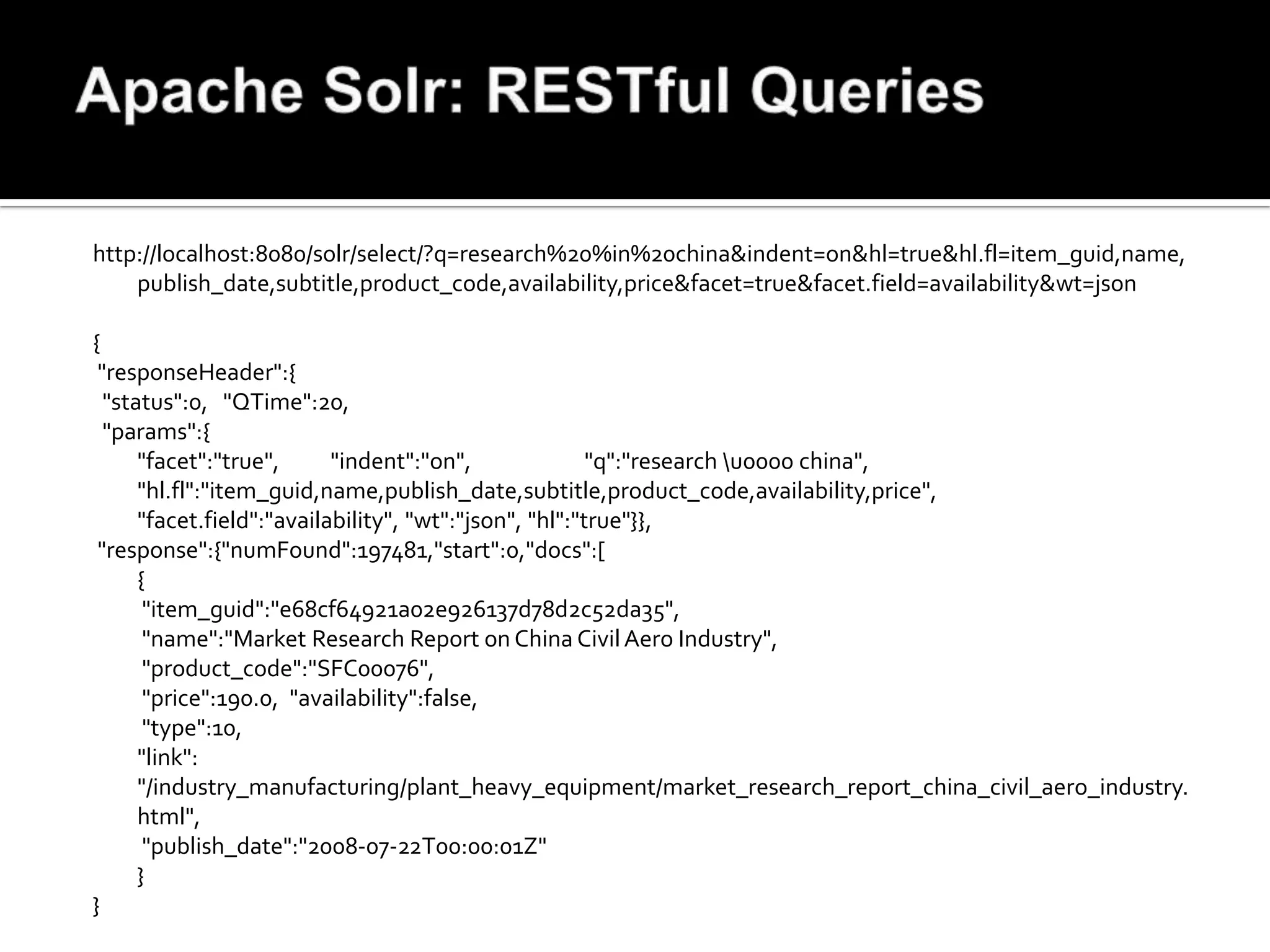 http://localhost:8080/solr/select/?q=research%20%in%20china&indent=on&hl=true&hl.fl=item_guid,name,
    publish_date,subtitle,product_code,availability,price&facet=true&facet.field=availability&wt=json

{
 "responseHeader":{
  "status":0, "QTime":20,
  "params":{
      "facet":"true",      "indent":"on",               "q":"research u0000 china",
      "hl.fl":"item_guid,name,publish_date,subtitle,product_code,availability,price",
      "facet.field":"availability", "wt":"json", "hl":"true"}},
 "response":{"numFound":197481,"start":0,"docs":[
      {
       "item_guid":"e68cf64921a02e926137d78d2c52da35",
       "name":"Market Research Report on China Civil Aero Industry",
       "product_code":"SFC00076",
       "price":190.0, "availability":false,
       "type":10,
      "link":
      "/industry_manufacturing/plant_heavy_equipment/market_research_report_china_civil_aero_industry.
      html",
       "publish_date":"2008-07-22T00:00:01Z"
      }
}
 