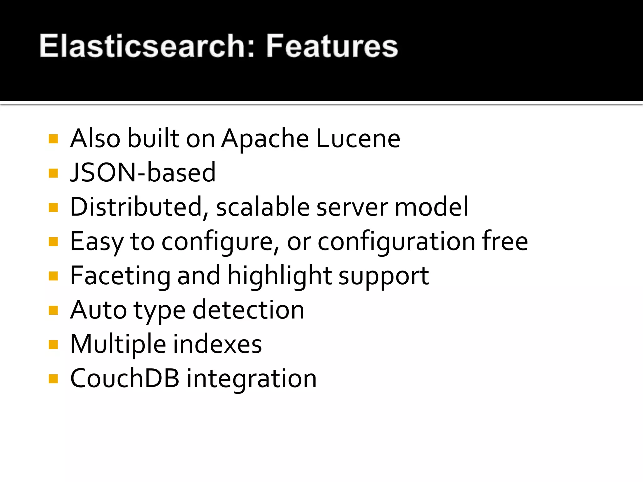    Also built on Apache Lucene
   JSON-based
   Distributed, scalable server model
   Easy to configure, or configuration free
   Faceting and highlight support
   Auto type detection
   Multiple indexes
   CouchDB integration
 