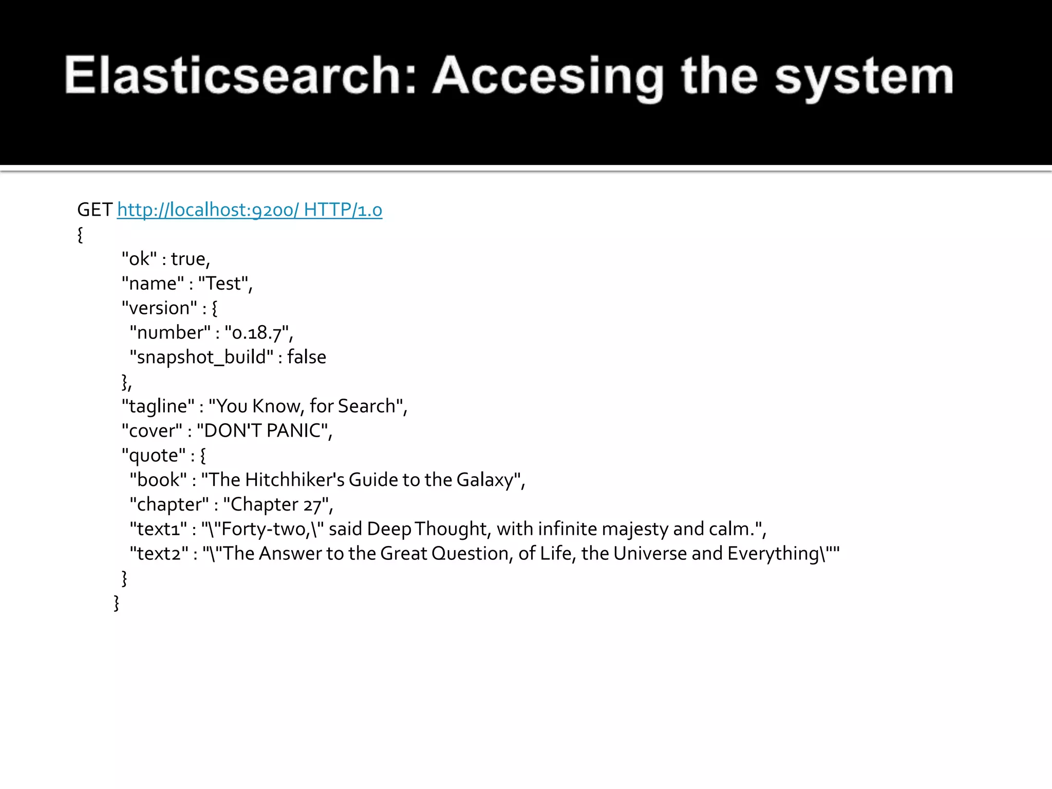 GET http://localhost:9200/ HTTP/1.0
{
     "ok" : true,
     "name" : "Test",
     "version" : {
       "number" : "0.18.7",
       "snapshot_build" : false
     },
     "tagline" : "You Know, for Search",
     "cover" : "DON'T PANIC",
     "quote" : {
       "book" : "The Hitchhiker's Guide to the Galaxy",
       "chapter" : "Chapter 27",
       "text1" : ""Forty-two," said Deep Thought, with infinite majesty and calm.",
       "text2" : ""The Answer to the Great Question, of Life, the Universe and Everything""
     }
   }
 
