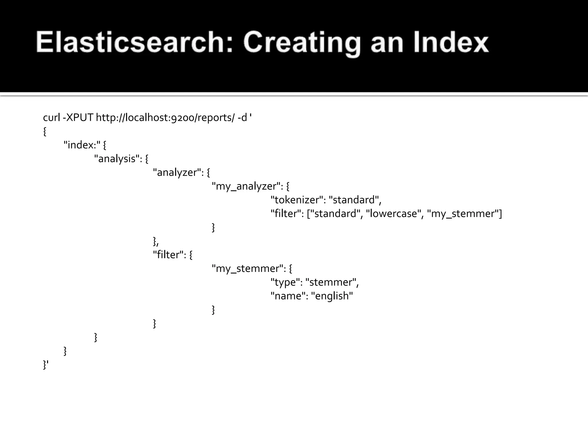 curl -XPUT http://localhost:9200/reports/ -d '
{
     "index:" {
           "analysis": {
                         "analyzer": {
                                       "my_analyzer": {
                                                  "tokenizer": "standard",
                                                  "filter": ["standard", "lowercase", "my_stemmer"]
                                       }
                         },
                         "filter": {
                                       "my_stemmer": {
                                                  "type": "stemmer",
                                                  "name": "english"
                                       }
                         }
           }
     }
}'
 