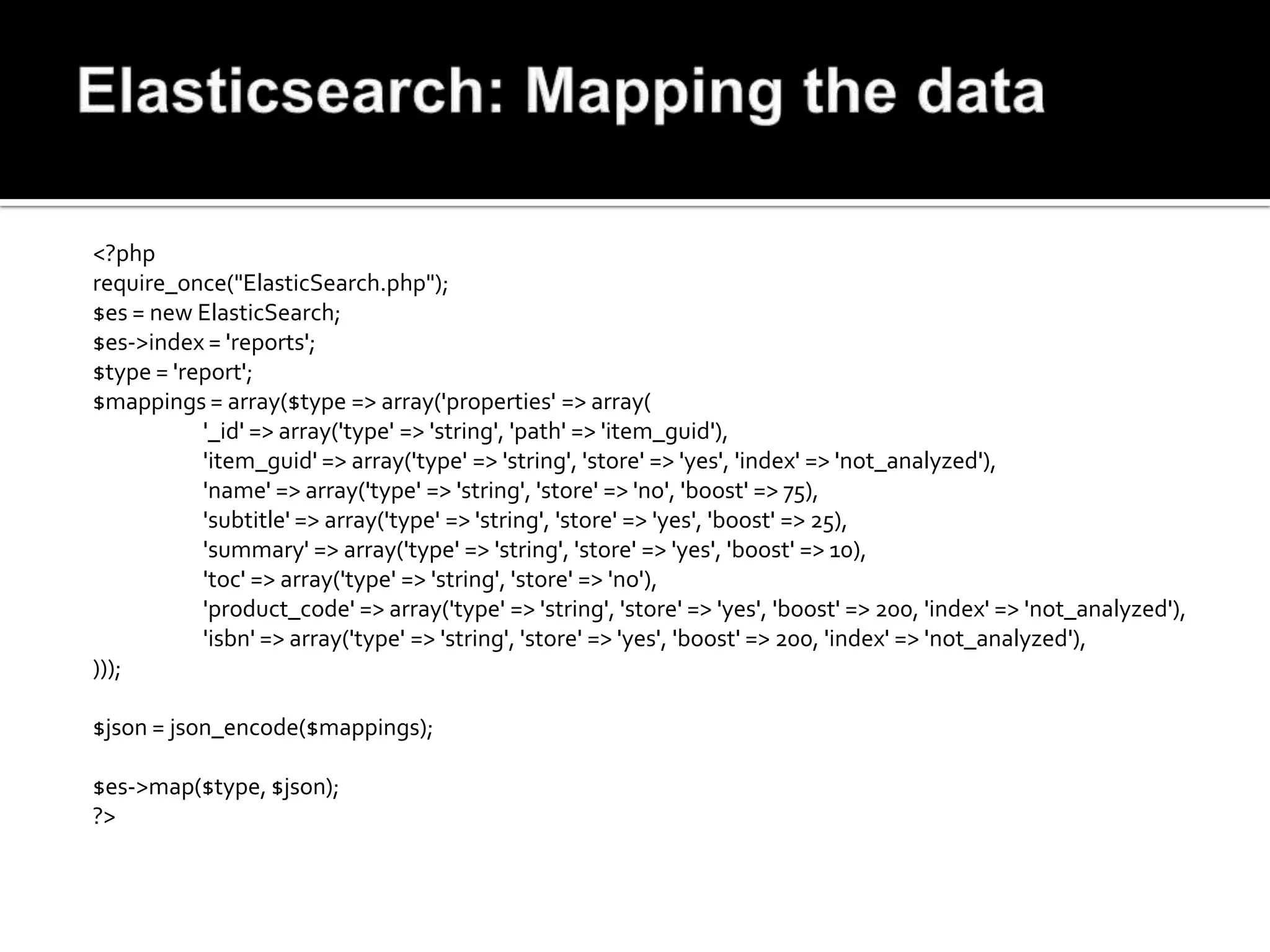 <?php
require_once("ElasticSearch.php");
$es = new ElasticSearch;
$es->index = 'reports';
$type = 'report';
$mappings = array($type => array('properties' => array(
           '_id' => array('type' => 'string', 'path' => 'item_guid'),
           'item_guid' => array('type' => 'string', 'store' => 'yes', 'index' => 'not_analyzed'),
           'name' => array('type' => 'string', 'store' => 'no', 'boost' => 75),
           'subtitle' => array('type' => 'string', 'store' => 'yes', 'boost' => 25),
           'summary' => array('type' => 'string', 'store' => 'yes', 'boost' => 10),
           'toc' => array('type' => 'string', 'store' => 'no'),
           'product_code' => array('type' => 'string', 'store' => 'yes', 'boost' => 200, 'index' => 'not_analyzed'),
           'isbn' => array('type' => 'string', 'store' => 'yes', 'boost' => 200, 'index' => 'not_analyzed'),
)));

$json = json_encode($mappings);

$es->map($type, $json);
?>
 