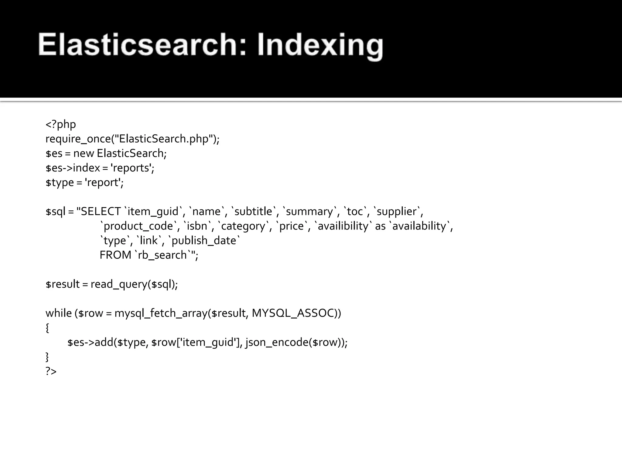 <?php
require_once("ElasticSearch.php");
$es = new ElasticSearch;
$es->index = 'reports';
$type = 'report';

$sql = "SELECT `item_guid`, `name`, `subtitle`, `summary`, `toc`, `supplier`,
           `product_code`, `isbn`, `category`, `price`, `availibility` as `availability`,
           `type`, `link`, `publish_date`
           FROM `rb_search`";

$result = read_query($sql);

while ($row = mysql_fetch_array($result, MYSQL_ASSOC))
{
    $es->add($type, $row['item_guid'], json_encode($row));
}
?>
 