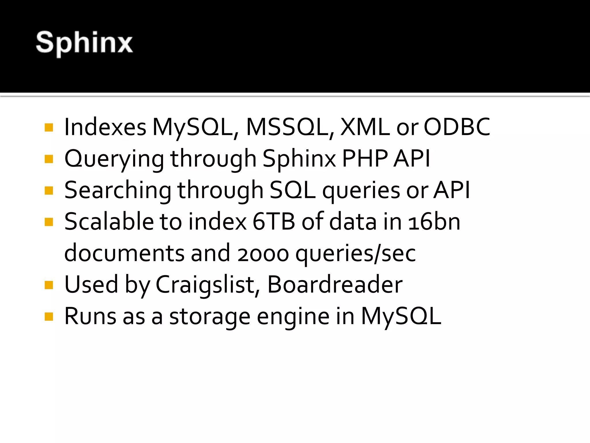    Indexes MySQL, MSSQL, XML or ODBC
   Querying through Sphinx PHP API
   Searching through SQL queries or API
   Scalable to index 6TB of data in 16bn
    documents and 2000 queries/sec
   Used by Craigslist, Boardreader
   Runs as a storage engine in MySQL
 