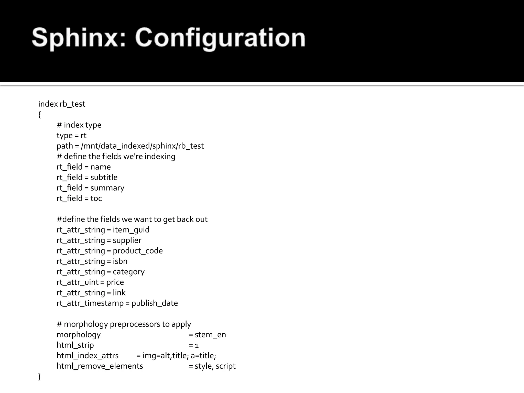 index rb_test
{
     # index type
     type = rt
     path = /mnt/data_indexed/sphinx/rb_test
     # define the fields we're indexing
     rt_field = name
     rt_field = subtitle
     rt_field = summary
     rt_field = toc

    #define the fields we want to get back out
    rt_attr_string = item_guid
    rt_attr_string = supplier
    rt_attr_string = product_code
    rt_attr_string = isbn
    rt_attr_string = category
    rt_attr_uint = price
    rt_attr_string = link
    rt_attr_timestamp = publish_date

    # morphology preprocessors to apply
    morphology                          = stem_en
    html_strip                          =1
    html_index_attrs    = img=alt,title; a=title;
    html_remove_elements                = style, script
}
 