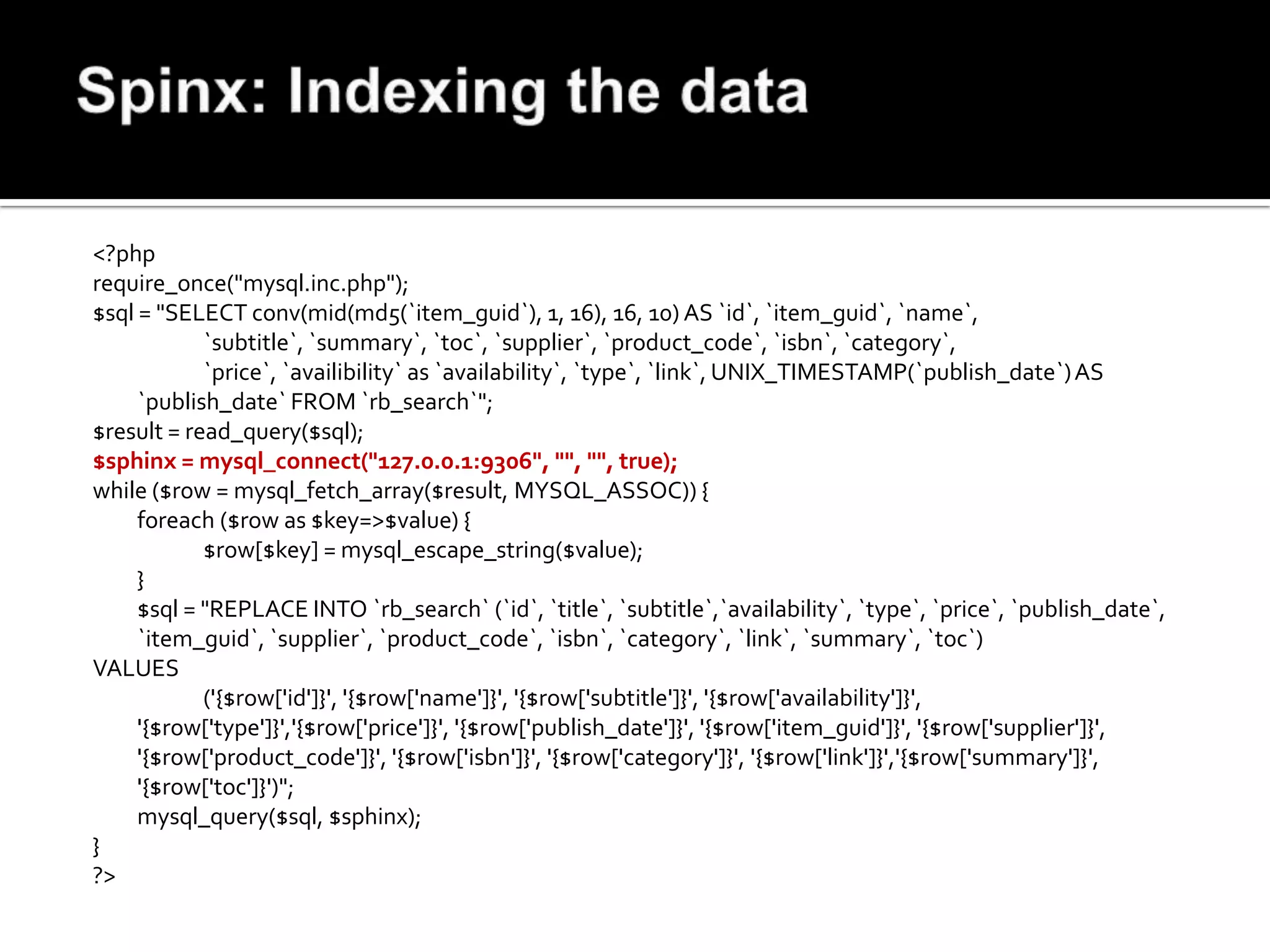 <?php
require_once("mysql.inc.php");
$sql = "SELECT conv(mid(md5(`item_guid`), 1, 16), 16, 10) AS `id`, `item_guid`, `name`,
            `subtitle`, `summary`, `toc`, `supplier`, `product_code`, `isbn`, `category`,
            `price`, `availibility` as `availability`, `type`, `link`, UNIX_TIMESTAMP(`publish_date`) AS
     `publish_date` FROM `rb_search`";
$result = read_query($sql);
$sphinx = mysql_connect("127.0.0.1:9306", "", "", true);
while ($row = mysql_fetch_array($result, MYSQL_ASSOC)) {
     foreach ($row as $key=>$value) {
            $row[$key] = mysql_escape_string($value);
     }
     $sql = "REPLACE INTO `rb_search` (`id`, `title`, `subtitle`,`availability`, `type`, `price`, `publish_date`,
     `item_guid`, `supplier`, `product_code`, `isbn`, `category`, `link`, `summary`, `toc`)
VALUES
            ('{$row['id']}', '{$row['name']}', '{$row['subtitle']}', '{$row['availability']}',
     '{$row['type']}','{$row['price']}', '{$row['publish_date']}', '{$row['item_guid']}', '{$row['supplier']}',
     '{$row['product_code']}', '{$row['isbn']}', '{$row['category']}', '{$row['link']}','{$row['summary']}',
     '{$row['toc']}')";
     mysql_query($sql, $sphinx);
}
?>
 